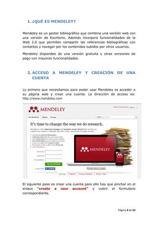 1. ¿QUÉ ES MENDELEY?


Mendeley es un gestor bibliográfico que combina una versión web con
una versión de Escritorio. Además incorpora funcionalidades de la
Web 2.0 que permiten compartir las referencias bibliográficas con
contactos y navegar por los contenidos subidos por otros usuarios.

Mendeley dispondeo de una versión gratuita y otras versiones de
pago con mayores funcionalidades.



  2. ACCESO A MENDELEY Y CREACIÓN DE UNA
     CUENTA


Lo primero que necesitamos para poder usar Mendeley es acceder a
su página web y crear una cuenta. La dirección de acceso es:
http://www.mendeley.com




El siguiente paso es crear una cuenta para ello hay que pinchar en el
enlace “create a new account” y cubrir el formulario
correspondiente.




                                                          Página 4 de 52
 