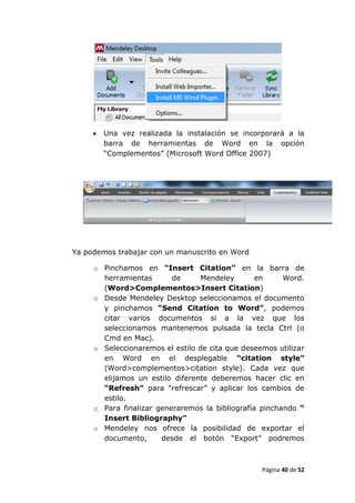    Una vez realizada la instalación se incorporará a la
         barra de herramientas de Word en la opción
         “Complementos” (Microsoft Word Office 2007)




Ya podemos trabajar con un manuscrito en Word

     o Pinchamos en “Insert Citation” en la barra de
       herramientas       de      Mendeley       en     Word.
       (Word>Complementos>Insert Citation)
     o Desde Mendeley Desktop seleccionamos el documento
       y pinchamos “Send Citation to Word”, podemos
       citar varios documentos si a la vez que los
       seleccionamos mantenemos pulsada la tecla Ctrl (o
       Cmd en Mac).
     o Seleccionaremos el estilo de cita que deseemos utilizar
       en Word en el desplegable “citation style”
       (Word>complementos>citation style). Cada vez que
       elijamos un estilo diferente deberemos hacer clic en
       “Refresh” para “refrescar” y aplicar los cambios de
       estilo.
     o Para finalizar generaremos la bibliografía pinchando “
       Insert Bibliography”
     o Mendeley nos ofrece la posibilidad de exportar el
       documento,      desde el botón “Export” podremos



                                                  Página 40 de 52
 