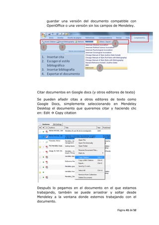 guardar una versión del documento compatible con
     OpenOffice o una versión sin los campos de Mendeley.




Citar documentos en Google docs (y otros editores de texto)

Se pueden añadir citas a otros editores de texto como
Google Docs, simplemente seleccionando en Mendeley
Desktop el documento que queremos citar y haciendo clic
en: Edit  Copy citation




Después lo pegamos en el documento en el que estamos
trabajando, también se puede arrastrar y soltar desde
Mendeley a la ventana donde estemos trabajando con el
documento.

                                                Página 41 de 52
 