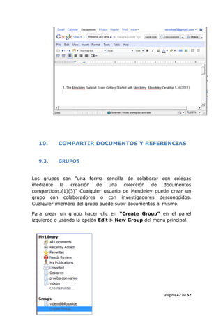 10.     COMPARTIR DOCUMENTOS Y REFERENCIAS


  9.3.    GRUPOS


Los grupos son “una forma sencilla de colaborar con colegas
mediante    la  creación   de   una   colección  de   documentos
compartidos.(1)(3)” Cualquier usuario de Mendeley puede crear un
grupo con colaboradores o con investigadores desconocidos.
Cualquier miembro del grupo puede subir documentos al mismo.

Para crear un grupo hacer clic en “Create Group” en el panel
izquierdo o usando la opción Edit > New Group del menú principal.




                                                      Página 42 de 52
 