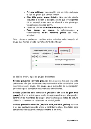    Privacy settings: esta sección nos permite establecer
               el tipo de grupo que vamos a crear
              Give this group more details: Nos permite añadir
               etiquetas o indicar la disciplina en la que investigamos
               (si no especificamos nada se añadirá la disciplina que
               tengamos en nuestro perfil).
              Debemos pinchar en Create Group para finalizar
              Para borrar un grupo, lo seleccionamos y
               seleccionamos Edit> Remove group del menú
               principal

Nota: siempre podremos cambiar estos criterios seleccionando el
grupo que hemos creado y pinchando “Edit settings”




Es posible crear 3 tipos de grupos diferentes:

Grupos privados (private groups). Son grupos a los que se puede
pertenecer sólo por invitación y cuyo contenido sólo será visible para
los miembros del grupo. Son grupos para proyectos de investigación
privados o para compartir documentos y anotaciones.

Grupos públicos con invitación (Anyone can ask to join this
group). Grupos visibles para cualquiera pero en los que sólo pueden
contribuir los miembros del grupo. Interesantes para listas de lectura
pública o conservar los resultados de investigación

Grupos públicos abiertos (Anyone can join this group). Grupos
a los que cualquiera puede unirse y contribuir a ellos. Diseñados para
ser grupos de discusión abiertos en torno a un tema.




                                                           Página 44 de 52
 