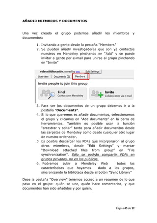 AÑADIR MIEMBROS Y DOCUMENTOS


Una vez creado     el   grupo   podemos   añadir   los   miembros      y
documentos:

        1. Invitando a gente desde la pestaña “Members”
        2. Se pueden añadir investigadores que son ya contactos
           nuestros en Mendeley pinchando en “Add” y se puede
           invitar a gente por e-mail para unirse al grupo pinchando
           en “Invite”




        3. Para ver los documentos de un grupo debemos ir a la
           pestaña “Documents”.
        4. Si lo que queremos es añadir documentos, seleccionamos
           el grupo y clicamos en “Add documents” en la barra de
           herramientas. También es posible usar la función
           “arrastrar y soltar” tanto para añadir documentos desde
           las carpetas de Mendeley como desde cualquier otro lugar
           de nuestro ordenador.
        5. Es posible descargar los PDFs que incorporaron al grupo
           otros miembros, desde “Edit Settings” y marcar
           “Download attached files from group” en “File
           synchronization”. Sólo se podrán compartir PDFs en
           grupos privados, no en los públicos.
        6. Podremos subir a Mendeley Web                  todos las
           características que hayamos         dado a los grupos,
           sincronizando la biblioteca desde el botón “Sync Library”

Dese la pestaña “Overview” tenemos acceso a un resumen de lo que
pasa en el grupo: quién se une, quién hace comentarios, y que
documentos han sido añadidos y por quién.




                                                          Página 45 de 52
 