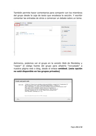 También permite hacer comentarios para compartir con los miembros
del grupo desde la caja de texto que encabeza la sección. Y escribir
comentar las entradas de otros o comenzar un debate sobre un tema.




Asímismo, podemos ver el grupo en la versión Web de Mendeley y
“copiar” el código fuente del grupo para añadirlo “incrustado” a
nuestra página web o blog, desde el enlace embbed. (esta opción
no está disponible en los grupos privados)




                                                        Página 46 de 52
 