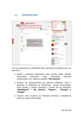 11.     VERSIÓN WEB




Una vez ingresamos en Mendeley Web, aparecerá una página que nos
permitirá:

  1. Añadir y actualizar información sobre nuestro perfil: detalles
     personales,     curriculum     vitae,  privacidad,   intereses
     profesionales, etc. Desde la pestaña “My Account”

  2. Conocer las actualizaciones de nuestros contactos, crear y
     gestionar la biblioteca de referencias, buscar documentos,
     crear grupos y buscar contactos a través de las pestañas:
     “Dashboard”, ” My Library”, ”Papers”,          “Groups” y
     “People”

  3. Conocer otros usuarios con intereses similares y estadísticas
     sobre los autores más leídos.




                                                       Página 47 de 52
 