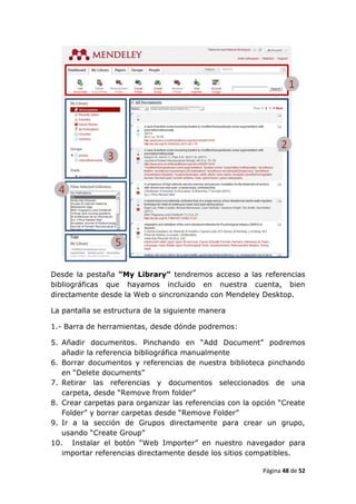Desde la pestaña “My Library” tendremos acceso a las referencias
bibliográficas que hayamos incluido en nuestra cuenta, bien
directamente desde la Web o sincronizando con Mendeley Desktop.

La pantalla se estructura de la siguiente manera

1.- Barra de herramientas, desde dónde podremos:

5. Añadir documentos. Pinchando en “Add Document” podremos
   añadir la referencia bibliográfica manualmente
6. Borrar documentos y referencias de nuestra biblioteca pinchando
   en “Delete documents”
7. Retirar las referencias y documentos seleccionados de una
   carpeta, desde “Remove from folder”
8. Crear carpetas para organizar las referencias con la opción “Create
   Folder” y borrar carpetas desde “Remove Folder”
9. Ir a la sección de Grupos directamente para crear un grupo,
   usando “Create Group”
10. Instalar el botón “Web Importer” en nuestro navegador para
   importar referencias directamente desde los sitios compatibles.

                                                          Página 48 de 52
 