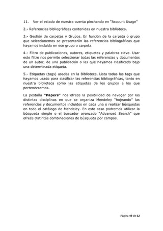 11.   Ver el estado de nuestra cuenta pinchando en “Account Usage”

2.- Referencias bibliográficas contenidas en nuestra biblioteca.

3.- Gestión de carpetas y Grupos. En función de la carpeta o grupo
que seleccionemos se presentarán las referencias bibliográficas que
hayamos incluido en ese grupo o carpeta.

4.- Filtro de publicaciones, autores, etiquetas y palabras clave. Usar
este filtro nos permite seleccionar todas las referencias y documentos
de un autor, de una publicación o las que hayamos clasificado bajo
una determinada etiqueta.

5.- Etiquetas (tags) usadas en la Biblioteca. Lista todas las tags que
hayamos usado para clasificar las referencias bibliográficas, tanto en
nuestra biblioteca como las etiquetas de los grupos a los que
pertenezcamos.

La pestaña “Papers” nos ofrece la posibilidad de navegar por las
distintas disciplinas en que se organiza Mendeley “hojeando” las
referencias y documentos incluidos en cada una o realizar búsquedas
en todo el catálogo de Mendeley. En este caso podremos utilizar la
búsqueda simple o el buscador avanzado “Advanced Search” que
ofrece distintas combinaciones de búsqueda por campos.




                                                           Página 49 de 52
 