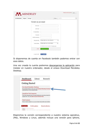Si disponemos de cuenta en Facebook también podemos entrar con
esos datos.

Una vez creada la cuenta podremos descargarnos la aplicación para
instalar en nuestro ordenador, desde el enlace Download Mendeley
Desktop.




Elegiremos la versión correspondiente a nuestro sistema operativo,
(Mac, Windows y Linux, además incluye una versión para Iphone,

                                                       Página 5 de 52
 