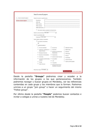 Desde la pestaña “Groups” podremos crear y acceder a la
información de los grupos a los que pertenezcamos. También
podremos navegar y buscar grupos en Mendeley, ver las referencias
contenidas en cada grupo y los miembros que lo forman. Podremos
unirnos a un grupo “join group” o hacer un seguimiento del mismo
“Follow group”.

Por último desde la pestaña “People” podemos buscar contactos e
invitar a colegas a unirse a nuestra red de Mendeley.




                                                      Página 50 de 52
 