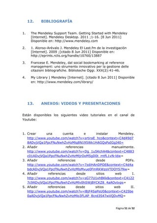 12.    BIBLIOGRAFÍA


1.    The Mendeley Support Team. Getting Started with Mendeley
      [Internet]. Mendeley Desktop. 2011 ;1-16. [8 Jun 2011]
      Disponible en: http://www.mendeley.com

2.    1. Alonso-Arévalo J. Mendeley El Last.fm de la investigación
      [Internet]. 2009 ;[citado 8 Jun 2011] Disponible en:
      http://eprints.rclis.org/handle/10760/13887

3.    Francese E. Mendeley, dal social bookmarking al reference
      management: uno strumento innovativo per la gestione delle
      citazioni bibliografiche. Biblioteche Oggi. XXX(2):41-46.

4.    My Library | Mendeley [Internet]. [citado 8 Jun 2011] Disponible
      en: http://www.mendeley.com/library/




     13.    ANEXOS: VIDEOS Y PRESENTACIONES


Están disponibles los siguientes video tutoriales en el canal de
Youtube:



1. Crear      una       cuenta         e  instalar    Mendeley.
   http://www.youtube.com/watch?v=srtiraE_hco&context=C4d49d7
   8ADvjVQa1PpcFNuNwhZvHzMlq8N195Wk1HAGQsPaIGgI40=
2. Añadir                  referencias             manualmente.
   http://www.youtube.com/watch?v=Dg_1u5KchA4&context=C4883
   c01ADvjVQa1PpcFNuNwhZvHzMljrOoM5gD0t_mtfL1vN-ldw=
3. Añadir            referencias         desde            PDFs.
   http://www.youtube.com/watch?v=7zdiHAnDPOE&context=C4d4a
   bdcADvjVQa1PpcFNuNwhZvHzMlsMvue0FmRKWzsVTDOYS7Nw=
4. Añadir      referencias       desde    sitios    web       I.
   http://www.youtube.com/watch?v=sG77U1xhBKk&context=C4122
   7c9ADvjVQa1PpcFNuNwhZvHzMlv0hSWjBYCKZ8_4aAOvtvps=
5. Añadir      referencias       desde   sitios     web      II.
   http://www.youtube.com/watch?v=lBjF4SaPsU0&context=C425be
   0aADvjVQa1PpcFNuNwhZvHzMlo3FLAP_8crd3S47wVQDvMQ=


                                                           Página 51 de 52
 