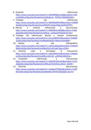 6. Exportar                                        referencias.
   http://www.youtube.com/watch?v=8XGHMQDLw2Q&context=C4b
   cc294ADvjVQa1PpcFNuNwhZvHzMlo8z7a_Y9YPS139RdRE20ZI=
7. Trabajar                    con                 referencias.
   http://www.youtube.com/watch?v=99cPEabRPwM&context=C40b9
   5a5ADvjVQa1PpcFNuNwhZvHzMlhWTio3qkoT8gLOeP6h0PTM=
8. Marcar     y     ordenar      referencias   y  documentos.
   http://www.youtube.com/watch?v=RWf3RnCuNsQ&context=C40a
   a0eaADvjVQa1PpcFNuNwhZvHzMluq_uC62gJ4F4JEz8uSTxsA=
9. Trabajar con referencias: Buscar y realizar anotaciones.
   http://www.youtube.com/watch?v=5vL3iUBYpL4&context=C46dfb
   32ADvjVQa1PpcFNuNwhZvHzMltjjE9zEOD-MeblzuHGHdBA=
10. Estilos            de              cita       bibliográfica.
   http://www.youtube.com/watch?v=grb2urDa0qc&context=C45e43
   80ADvjVQa1PpcFNuNwhZvHzMlkjFllz3uPZufpC3pour55Q=
11. Insertar     citas      y     formatear    el  manuscrito.
   http://www.youtube.com/watch?v=qOrSAPXcJiw&context=C4bbce
   e1ADvjVQa1PpcFNuNwhZvHzMlkL10k7ji9_wPOM4L5RGS3s=
12. Compartir           referencias          y    manuscritos.
   http://www.youtube.com/watch?v=W44DCa4ku9U&context=C431
   2b0aADvjVQa1PpcFNuNwhZvHzMllLIU70nFjYbny3KGV_WIXM=
13. Eliminar                                      documentos.
   http://www.youtube.com/watch?v=vkgWuHTSApo&context=C428
   607aADvjVQa1PpcFNuNwhZvHzMloN8-2TK457IDCQGB-3UvYs=




                                                     Página 52 de 52
 