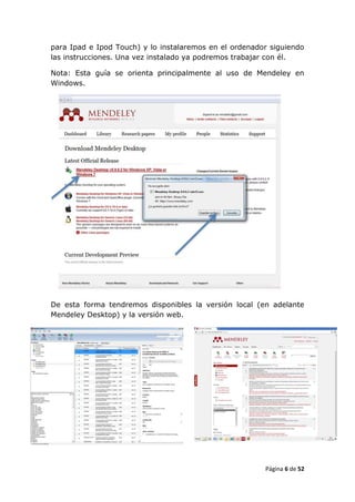 para Ipad e Ipod Touch) y lo instalaremos en el ordenador siguiendo
las instrucciones. Una vez instalado ya podremos trabajar con él.

Nota: Esta guía se orienta principalmente al uso de Mendeley en
Windows.




De esta forma tendremos disponibles la versión local (en adelante
Mendeley Desktop) y la versión web.




                                                        Página 6 de 52
 