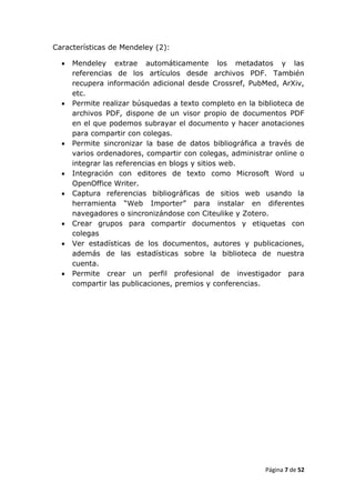 Características de Mendeley (2):

     Mendeley extrae automáticamente los metadatos y las
      referencias de los artículos desde archivos PDF. También
      recupera información adicional desde Crossref, PubMed, ArXiv,
      etc.
     Permite realizar búsquedas a texto completo en la biblioteca de
      archivos PDF, dispone de un visor propio de documentos PDF
      en el que podemos subrayar el documento y hacer anotaciones
      para compartir con colegas.
     Permite sincronizar la base de datos bibliográfica a través de
      varios ordenadores, compartir con colegas, administrar online o
      integrar las referencias en blogs y sitios web.
     Integración con editores de texto como Microsoft Word u
      OpenOffice Writer.
     Captura referencias bibliográficas de sitios web usando la
      herramienta “Web Importer” para instalar en diferentes
      navegadores o sincronizándose con Citeulike y Zotero.
     Crear grupos para compartir documentos y etiquetas con
      colegas
     Ver estadísticas de los documentos, autores y publicaciones,
      además de las estadísticas sobre la biblioteca de nuestra
      cuenta.
     Permite crear un perfil profesional de investigador para
      compartir las publicaciones, premios y conferencias.




                                                          Página 7 de 52
 