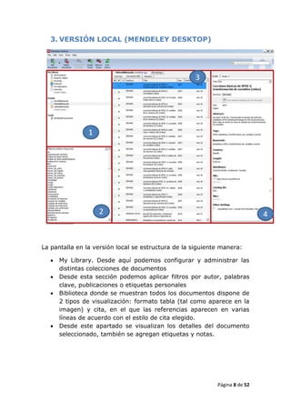 3. VERSIÓN LOCAL (MENDELEY DESKTOP)




La pantalla en la versión local se estructura de la siguiente manera:

      My Library. Desde aquí podemos configurar y administrar las
       distintas colecciones de documentos
      Desde esta sección podemos aplicar filtros por autor, palabras
       clave, publicaciones o etiquetas personales
      Biblioteca donde se muestran todos los documentos dispone de
       2 tipos de visualización: formato tabla (tal como aparece en la
       imagen) y cita, en el que las referencias aparecen en varias
       líneas de acuerdo con el estilo de cita elegido.
      Desde este apartado se visualizan los detalles del documento
       seleccionado, también se agregan etiquetas y notas.




                                                            Página 8 de 52
 