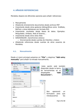 4. AÑADIR REFERENCIAS


Mendeley dispone de diferentes opciones para añadir referencias:



     Manualmente
     Añadiendo directamente documentos desde archivos PDF
     Importando desde otros gestores bibliográficos como EndNote,
      BibText y otras bibliotecas con formato RIS.
     Importando resultados desde Bases de datos. Ejemplos:
      Mergullador, Embase, Web of Science,…
     Importando desde otros sitios Web
     SINCRONIZAR. (Synchronize Library)
         o Sincronizando desde cuentas de CiteUlike y Zotero
     Añadiendo referencias desde cuentas de otros usuarios de
      Mendeley



  4.1.     Manualmente


Desde el menú principal pulsamos en “File” y elegimos “Add entry
manually” para añadir la entrada manualmente.



                                      (esta opción está también
                                     disponible desde la barra
                                     de herramientas en el
                                     desplegable         “Add
                                     Documents”).




                                             Nos     aparecerá      un
                                             formulario para       que
                                             introduzcamos          los


                                                          Página 9 de 52
 