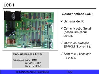 FOD
TREINAMENTO TÉCNICO FOD
TREINAMENTO TÉCNICO
LCB I
Características LCBI:
 Um sinal de IP.
 Comunicação Serial
(possui um canal
serial).
 Chave de proteção
EPROM (Switch 1 ).
 Sem relé J acoplado
na placa.
Onde utilizamos a LCBI?
Controles: ADV - 210
ADV210 – DP
ADV – 211HD
 