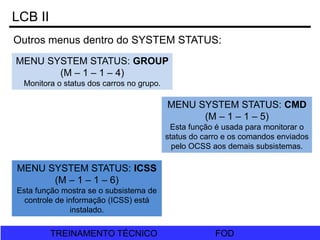 FOD
TREINAMENTO TÉCNICO FOD
TREINAMENTO TÉCNICO
LCB II
MENU SYSTEM STATUS: GROUP
(M – 1 – 1 – 4)
Monitora o status dos carros no grupo.
MENU SYSTEM STATUS: ICSS
(M – 1 – 1 – 6)
Esta função mostra se o subsistema de
controle de informação (ICSS) está
instalado.
MENU SYSTEM STATUS: CMD
(M – 1 – 1 – 5)
Esta função é usada para monitorar o
status do carro e os comandos enviados
pelo OCSS aos demais subsistemas.
Outros menus dentro do SYSTEM STATUS:
 