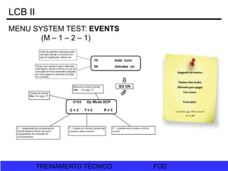 FOD
TREINAMENTO TÉCNICO FOD
TREINAMENTO TÉCNICO
MENU SYSTEM TEST: EVENTS
(M – 1 – 2 – 1)
LCB II
Apagando os eventos...
Existem dois modos
diferentes para apagar
Um evento.
Você sabia?
Consultar pág. 38 do manual
da LCBII
 