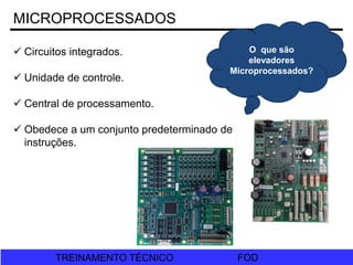 FOD
TREINAMENTO TÉCNICO FOD
TREINAMENTO TÉCNICO
MICROPROCESSADOS
O que são
elevadores
Microprocessados?
 Circuitos integrados.
 Unidade de controle.
 Central de processamento.
 Obedece a um conjunto predeterminado de
instruções.
 