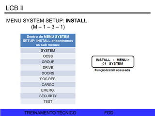 FOD
TREINAMENTO TÉCNICO FOD
TREINAMENTO TÉCNICO
LCB II
MENU SYSTEM SETUP: INSTALL
(M – 1 – 3 – 1)
Dentro do MENU SYSTEM
SETUP: INSTALL encontramos
os sub menus:
SYSTEM
OCSS
GROUP
DRIVE
DOORS
POS.REF.
CARGO
EMERG.
SECURITY
TEST
 