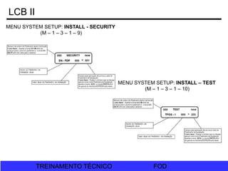 FOD
TREINAMENTO TÉCNICO FOD
TREINAMENTO TÉCNICO
LCB II
MENU SYSTEM SETUP: INSTALL - SECURITY
(M – 1 – 3 – 1 – 9)
MENU SYSTEM SETUP: INSTALL – TEST
(M – 1 – 3 – 1 – 10)
 