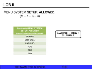 FOD
TREINAMENTO TÉCNICO FOD
TREINAMENTO TÉCNICO
LCB II
MENU SYSTEM SETUP: ALLOWED
(M – 1 – 3 – 3)
Dentro do MENU SYSTEM
SETUP: ALLOWED
encontramos os sub menus:
ENABLE
CUT CALL
CARD RD
POS
DCS
ELD
 