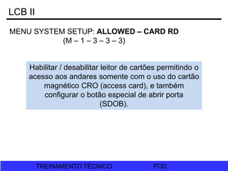 FOD
TREINAMENTO TÉCNICO FOD
TREINAMENTO TÉCNICO
LCB II
MENU SYSTEM SETUP: ALLOWED – CARD RD
(M – 1 – 3 – 3 – 3)
Habilitar / desabilitar leitor de cartões permitindo o
acesso aos andares somente com o uso do cartão
magnético CRO (access card), e também
configurar o botão especial de abrir porta
(SDOB).
 