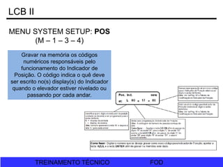 FOD
TREINAMENTO TÉCNICO FOD
TREINAMENTO TÉCNICO
LCB II
MENU SYSTEM SETUP: POS
(M – 1 – 3 – 4)
Gravar na memória os códigos
numéricos responsáveis pelo
funcionamento do Indicador de
Posição. O código indica o quê deve
ser escrito no(s) display(s) do Indicador
quando o elevador estiver nivelado ou
passando por cada andar.
 