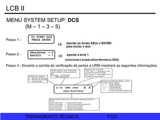 FOD
TREINAMENTO TÉCNICO FOD
TREINAMENTO TÉCNICO
LCB II
MENU SYSTEM SETUP: DCS
(M – 1 – 3 – 5)
Passo 1 -
Passo 2 -
Passo 3 - Durante a corrida de verificação de portas a URM mostrará as seguintes informações:
 