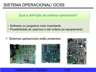 FOD
TREINAMENTO TÉCNICO FOD
TREINAMENTO TÉCNICO
SISTEMA OPERACIONAL/ OCSS
Qual a definição de sistema operacional?
• Software ou programa mais importante.
• Possibilidade de usarmos e dar ordens ao equipamento.
 Sistemas operacionais estão presentes:
 