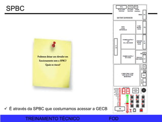 FOD
TREINAMENTO TÉCNICO FOD
TREINAMENTO TÉCNICO
SPBC
Podemos deixar um elevador em
funcionamento sem a SPBC?
Quais os riscos?
 É através da SPBC que costumamos acessar a GECB
 