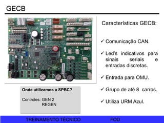 FOD
TREINAMENTO TÉCNICO FOD
TREINAMENTO TÉCNICO
Características GECB:
 Comunicação CAN.
 Led’s indicativos para
sinais seriais e
entradas discretas.
 Entrada para OMU.
 Grupo de até 8 carros.
 Utiliza URM Azul.
Onde utilizamos a SPBC?
Controles: GEN 2
REGEN
GECB
 