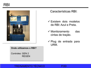 FOD
TREINAMENTO TÉCNICO FOD
TREINAMENTO TÉCNICO
RBI
Características RBI:
 Existem dois modelos
de RBI: Azul e Preta.
 Monitoramento das
cintas de tração.
 Plug de entrada para
URM.
Onde utilizamos o RBI?
Controles: GEN 2
REGEN
 
