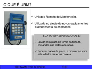 FOD
TREINAMENTO TÉCNICO FOD
TREINAMENTO TÉCNICO
O QUE É URM?
 Unidade Remota de Monitoração.
 Utilizada no ajuste de novos equipamentos
e atendimento de chamados.
SUA TAREFA OPERACIONAL É:
 Enviar para placa de forma codificada,
comandos das teclas operadas.
 Receber dados da placa, e mostrar no visor
estes dados de forma correta.
 