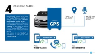 Escuchar Audio
4
La unidad puede funcionar en dos modos
uno “tracker” (Rastreo-latidud) para
entregar la posición y otro “monitor”
(audio) para la escucha de voz.
Inicialmente la unidad esta configurada en
modo “tracker”. Para cambiar a modo
“monitor” se debe enviar un SMS con
el texto “monitor123456” y posterior-
mente llamar a la unidad para comenzar
escuchar.
Para regresar al modo “tracker” se
debe enviar un SMS con el texto
“tracker123456”
monitor123456 tracker123456
gps gps
gps
gps
tracker monitor
unidad
Posición del vehículo Escuchar audio dentro
del vehículo
para
modo tracker
para
modo monitor
 