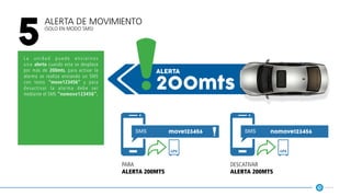 Alerta de Movimiento
(solo en modo SMS)
5
La unidad puede enviarnos
una alerta cuando esta se desplace
por más de 200mts, para activar la
alarma se realiza enviando un SMS
con texto “move123456” y para
desactivar la alarma debe ser
mediante el SMS “nomove123456”.
200mts
alerta
move123456 nomove123456
gps gps
para
alerta 200mts
descativar
alerta 200mts
 