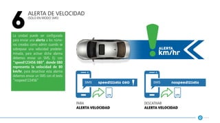 Alerta de Velocidad
(solo en modo SMS)
6
La unidad puede ser configurada
para enviar una alerta a los núme-
ros creados como admin cuando se
sobrepase una velocidad predeter-
minada, para activar dicha alarma
debemos enviar un SMS, Ej: con
“speed123456 080”, donde 080
representa la velocidad de 80
km/hr, para desactivar esta alarma
debemos enviar un SMS con el texto
“nospeed123456”
km/hr
alerta
speed123456 080 nospeed123456
gps gps
para
alerta velocidad
descativar
alerta velocidad
 