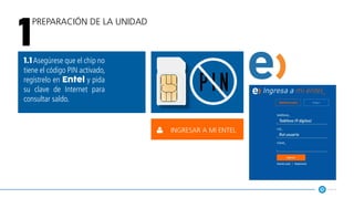 Preparación de la unidad
1
1.1Asegúrese que el chip no
tiene el código PIN activado,
regístrelo en Entel y pida
su clave de Internet para
consultar saldo.
p i n
ingresar a mi entel
 