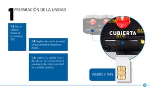 1.2 Abra la
cubierta
trasera de
la unidad de
GPS.
1.3 Desplace la cubierta de metal
horizontalmente y levante esta
misma.
1.4 Inserte la tarjeta SIM y
desplace horizontalmente
nuevamente la cubierta de metal
en el sentido contrario.
cubierta
Preparación de la unidad
1
inserte y tape
 