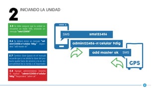 Iniciando la unidad
2
2.5 Se debe asegurar que la unidad se
encuentre en modo SMS, enviando un
mensaje “sms123456”
2.6 Se deberá enviar un mensaje “ad-
min123456-n°celular 9dig.” respon-
derá “add master ok”
2.7 Cambiar clave (pasos en el manual)
recuerde que si se olvida la clave del pro-
ducto queda fuera de servicio y no es res-
ponsabilidad de la tienda o el importador.
2.8 Agregar administradores (máximo
4) ingresar “admin123456-n°celular
9dig.” Responderá “admin ok”
sms123456
admin123456-n°celular 9dig
gps
add master ok
 