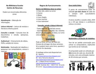 Na Biblioteca Escolar                     Regras de Funcionamento                    Zona áudio/vídeo:
        Centro de Recursos                 Dentro da Biblioteca deve-se evitar:             O posto de visionamento pode ser
                                           → Falar alto, saltar ou correr                   utilizado por dois alunos de cada vez
  Podem ser encontradas diferentes
                                           → Comer                                          e sempre com auscultadores
              zonas:
                                           → Beber                                          individuais;
                                           → Usar chapéu
                                           → Usar mochila                                   O aluno escolhe a cassete vídeo, DVD
Atendimento – Obtenção de
                                           → Usar telemóvel                                 ou o CD que deseja e a professora
informações.
                                                                                            coloca-o no leitor.
                                             Consulta, estudo e leitura informal:
Leitura informal – Leitura de revistas e
literatura infanto-juvenil.                - Todos os livros são de livre acesso.
                                           - Quando forem retirados das estantes
Consulta e estudo – Consulta livre de      devem ser arrumados na mesa, ou numa
documentos e estudo, (pesquisas,           caixa própria.
trabalhos).
                                                          Empréstimos                       Multimédia e produção de trabalhos:
Audiovisual – Visionamento de vídeos,
                                           Pode-se levar um livro de cada vez;              Tem de ser pedida autorização para
DVDs, audição de música.
                                           O prazo de entrega é de duas semanas;            utilizar os computadores, explicando
                                           Só se poderá levar outro livro, quando o         que tarefa vai ser realizada.
Multimédia - Realização de trabalhos e
                                           anterior for devolvido.
pesquisas nos computadores, acesso à
internet.                                                                                   O computador pode ser utilizado por
                                           O catálogo online está disponível em:            dois alunos de cada vez, durante 15
                                           BE - Malveira
                                                                                            minutos, com uma utilização máxima
                                           http://www.behistorinhas.blogspot.com/
                                           BE – Artur Patrocínio (Azueira)                  de 30 minutos por semana.
                                           http://www.bearturpatrocinio.blogspot.com/
                                           BE – S. Miguel (Enxara do Bispo)                   Bom ano escolar e boas leituras!
                                           http://www.besaomiguel.blogspot.com/
                                           BE/CRE Deolinda Reis – EB2/3 Prof. Armando
                                           de Lucena - http://crebiblucena.blogs.sapo.pt/
 
