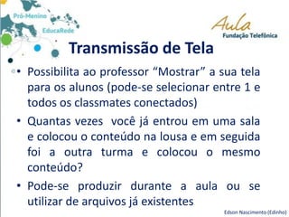 Transmissão de Tela
• Possibilita ao professor “Mostrar” a sua tela
para os alunos (pode-se selecionar entre 1 e
todos os classmates conectados)
• Quantas vezes você já entrou em uma sala
e colocou o conteúdo na lousa e em seguida
foi a outra turma e colocou o mesmo
conteúdo?
• Pode-se produzir durante a aula ou se
utilizar de arquivos já existentes
Edson Nascimento (Edinho)
 