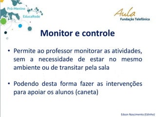 Monitor e controle
• Permite ao professor monitorar as atividades,
sem a necessidade de estar no mesmo
ambiente ou de transitar pela sala
• Podendo desta forma fazer as intervenções
para apoiar os alunos (caneta)
Edson Nascimento (Edinho)
 