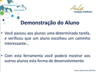 Demonstração do Aluno
• Você passou aos alunos uma determinada tarefa,
e verificou que um aluno escolheu um caminho
interessante...
• Com esta ferramenta você poderá mostrar aos
outros alunos esta forma de desenvolvimento
Edson Nascimento (Edinho)
 