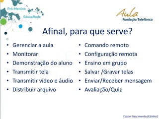 Afinal, para que serve?
• Gerenciar a aula
• Monitorar
• Demonstração do aluno
• Transmitir tela
• Transmitir vídeo e áudio
• Distribuir arquivo
• Comando remoto
• Configuração remota
• Ensino em grupo
• Salvar /Gravar telas
• Enviar/Receber mensagem
• Avaliação/Quiz
Edson Nascimento (Edinho)
 