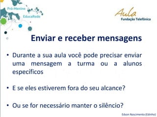 Enviar e receber mensagens
• Durante a sua aula você pode precisar enviar
uma mensagem a turma ou a alunos
específicos
• E se eles estiverem fora do seu alcance?
• Ou se for necessário manter o silêncio?
Edson Nascimento (Edinho)
 