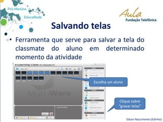 Salvando telas
• Ferramenta que serve para salvar a tela do
classmate do aluno em determinado
momento da atividade
Edson Nascimento (Edinho)
Escolha um aluno
Clique sobre
“gravar telas”
 