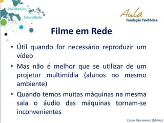 Filme em Rede
• Útil quando for necessário reproduzir um
vídeo
• Mas não é melhor que se utilizar de um
projetor multimídia (alunos no mesmo
ambiente)
• Quando temos muitas máquinas na mesma
sala o áudio das máquinas tornam-se
inconvenientes
Edson Nascimento (Edinho)
 