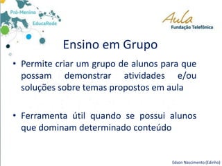 Ensino em Grupo
Edson Nascimento (Edinho)
• Permite criar um grupo de alunos para que
possam demonstrar atividades e/ou
soluções sobre temas propostos em aula
• Ferramenta útil quando se possui alunos
que dominam determinado conteúdo
 