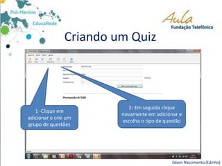 Criando um Quiz
Edson Nascimento (Edinho)
1 -Clique em
adicionar e crie um
grupo de questões
2- Em seguida clique
novamente em adicionar e
escolha o tipo de questão
 