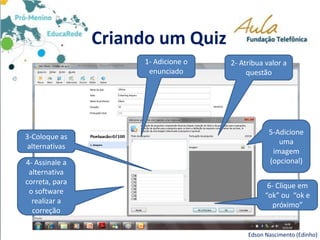 Criando um Quiz
Edson Nascimento (Edinho)
6- Clique em
“ok” ou “ok e
próximo”
3-Coloque as
alternativas
2- Atribua valor a
questão
1- Adicione o
enunciado
5-Adicione
uma
imagem
(opcional)4- Assinale a
alternativa
correta, para
o software
realizar a
correção
 